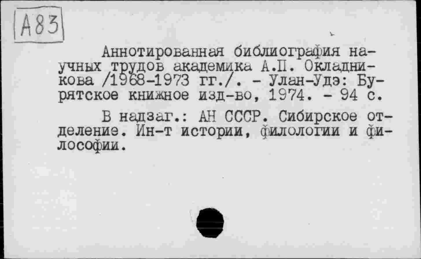 ﻿Аннотированная библиография научных трудов академика А.II. Окладникова /1968-1973 гг./. - Улан-Удэ: Бурятское книжное изд-во, 1974. - 94 с.
В надзаг.: АН СССР. Сибирское отделение. Ин-т истории, филологии и философии.